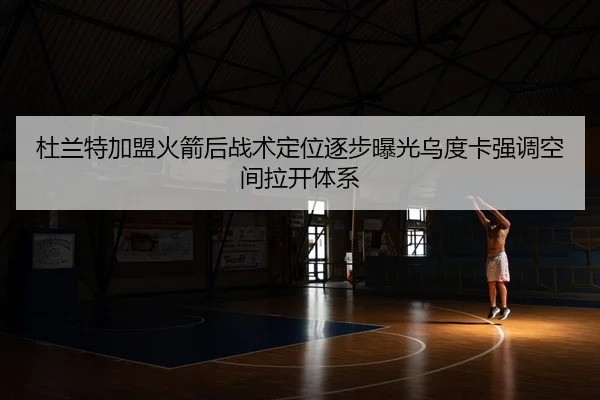 杜兰特加盟火箭后战术定位逐步曝光乌度卡强调空间拉开体系